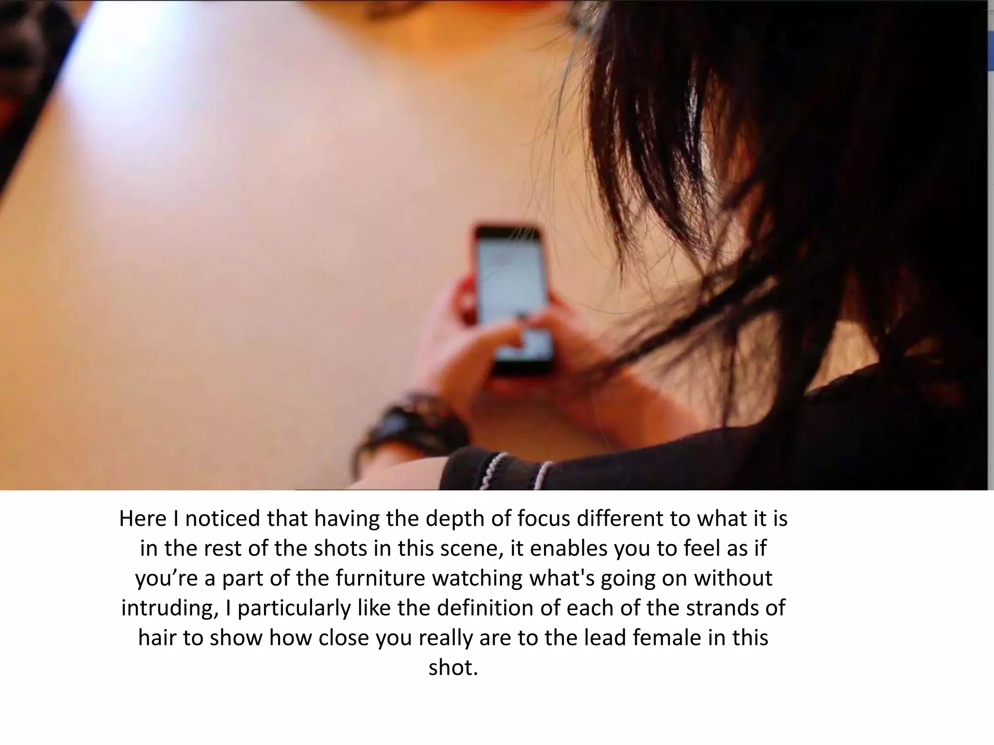 Here I noticed that having the depth of focus different to what it is
in the rest of the shots in this scene, it enables you to feel as if
you’re a part of the furniture watching what's going on without
intruding, I particularly like the definition of each of the strands of
hair to show how close you really are to the lead female in this
shot.