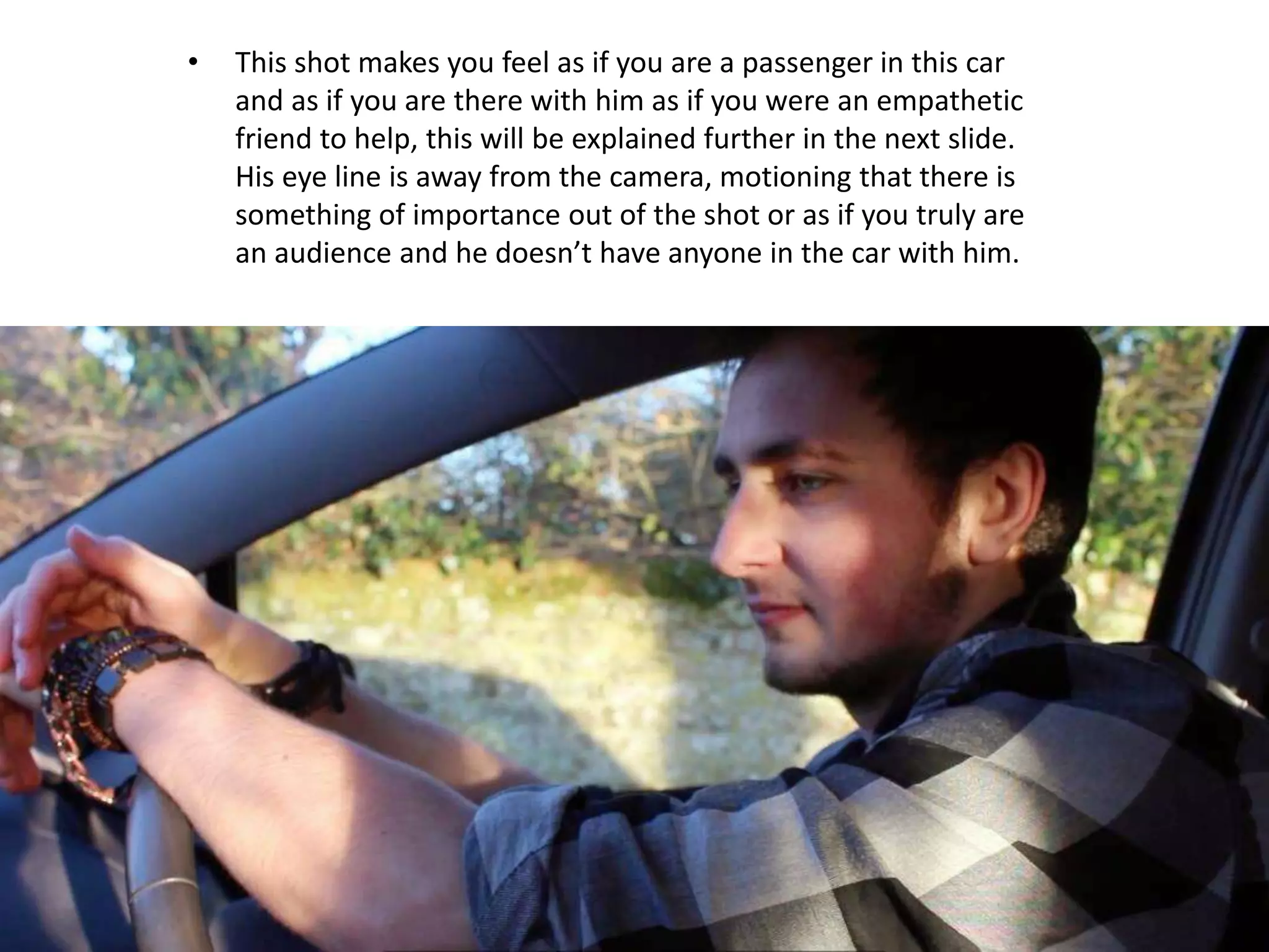• This shot makes you feel as if you are a passenger in this car
and as if you are there with him as if you were an empathetic
friend to help, this will be explained further in the next slide.
His eye line is away from the camera, motioning that there is
something of importance out of the shot or as if you truly are
an audience and he doesn’t have anyone in the car with him.
