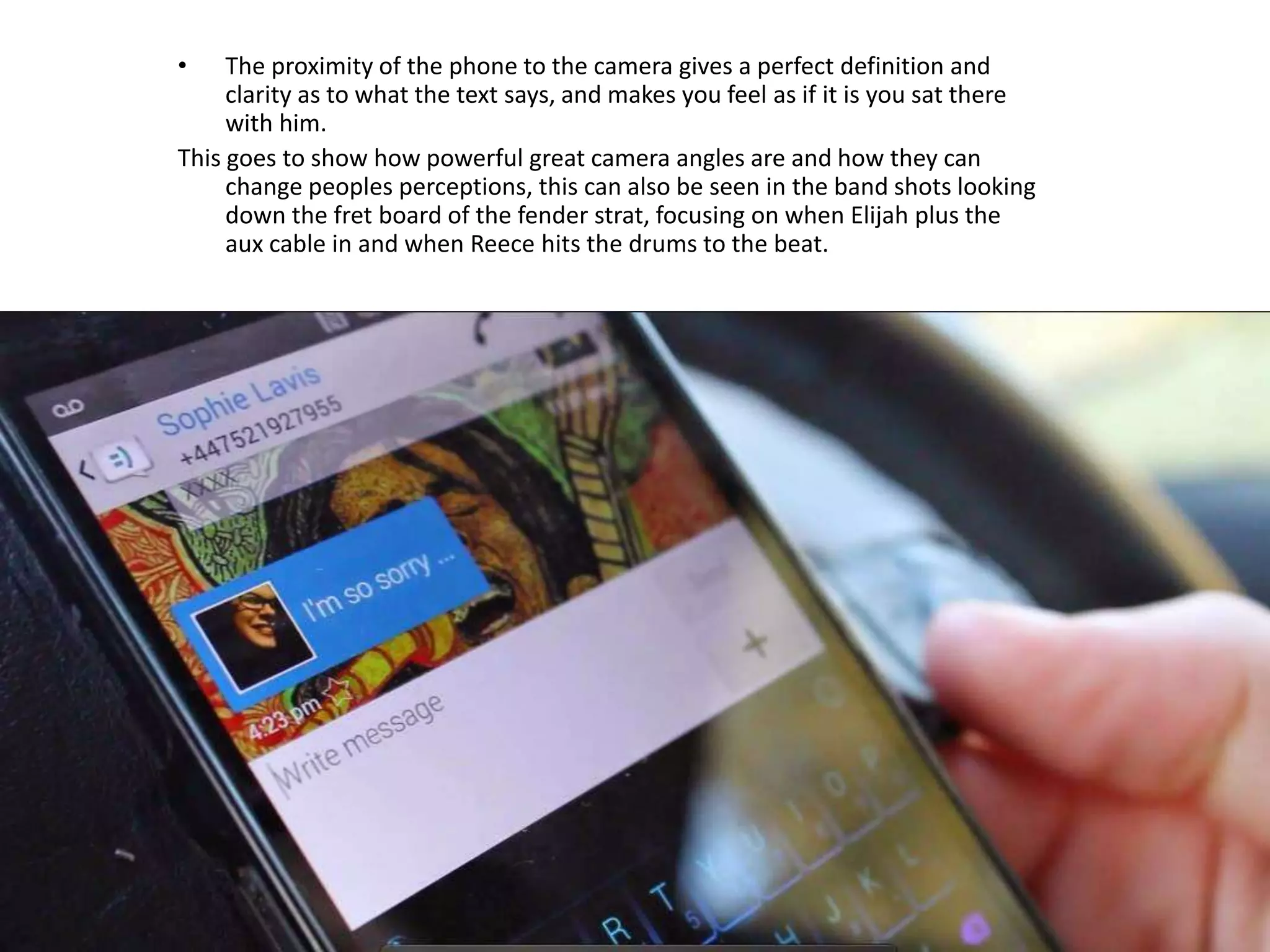 • The proximity of the phone to the camera gives a perfect definition and
clarity as to what the text says, and makes you feel as if it is you sat there
with him.
This goes to show how powerful great camera angles are and how they can
change peoples perceptions, this can also be seen in the band shots looking
down the fret board of the fender strat, focusing on when Elijah plus the
aux cable in and when Reece hits the drums to the beat.