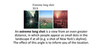 An extreme long shot is a view from an even greater
distance, in which people appear as small dots in the
landscape if at all (e.g. a shot of New York's skyline).
The effect of this angle is to inform you of the location.
Extreme long shot:
XLS
 