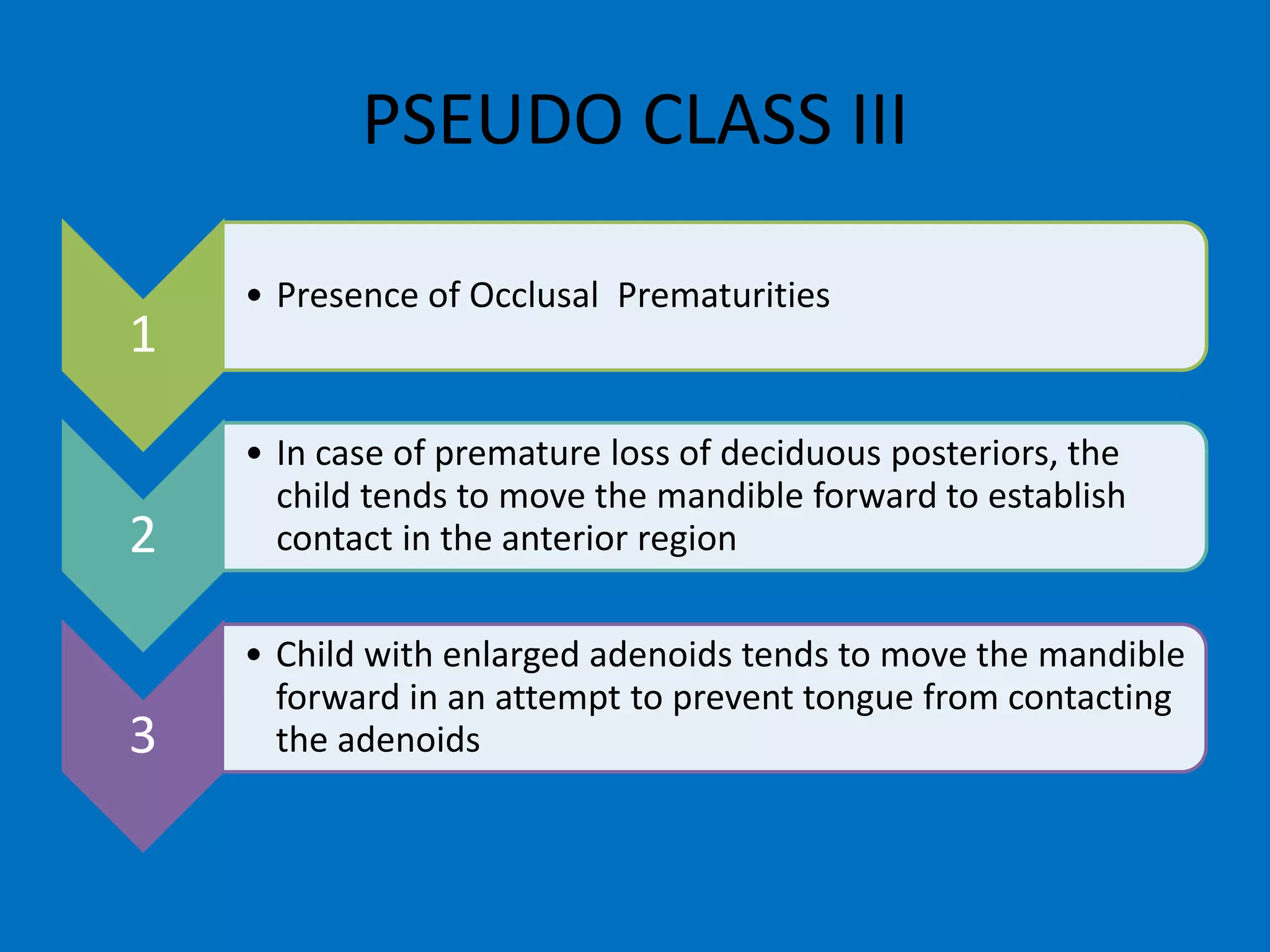 1
• Presence of Occlusal Prematurities
2
• In case of premature loss of deciduous posteriors, the
child tends to move the mandible forward to establish
contact in the anterior region
3
• Child with enlarged adenoids tends to move the mandible
forward in an attempt to prevent tongue from contacting
the adenoids
PSEUDO CLASS III