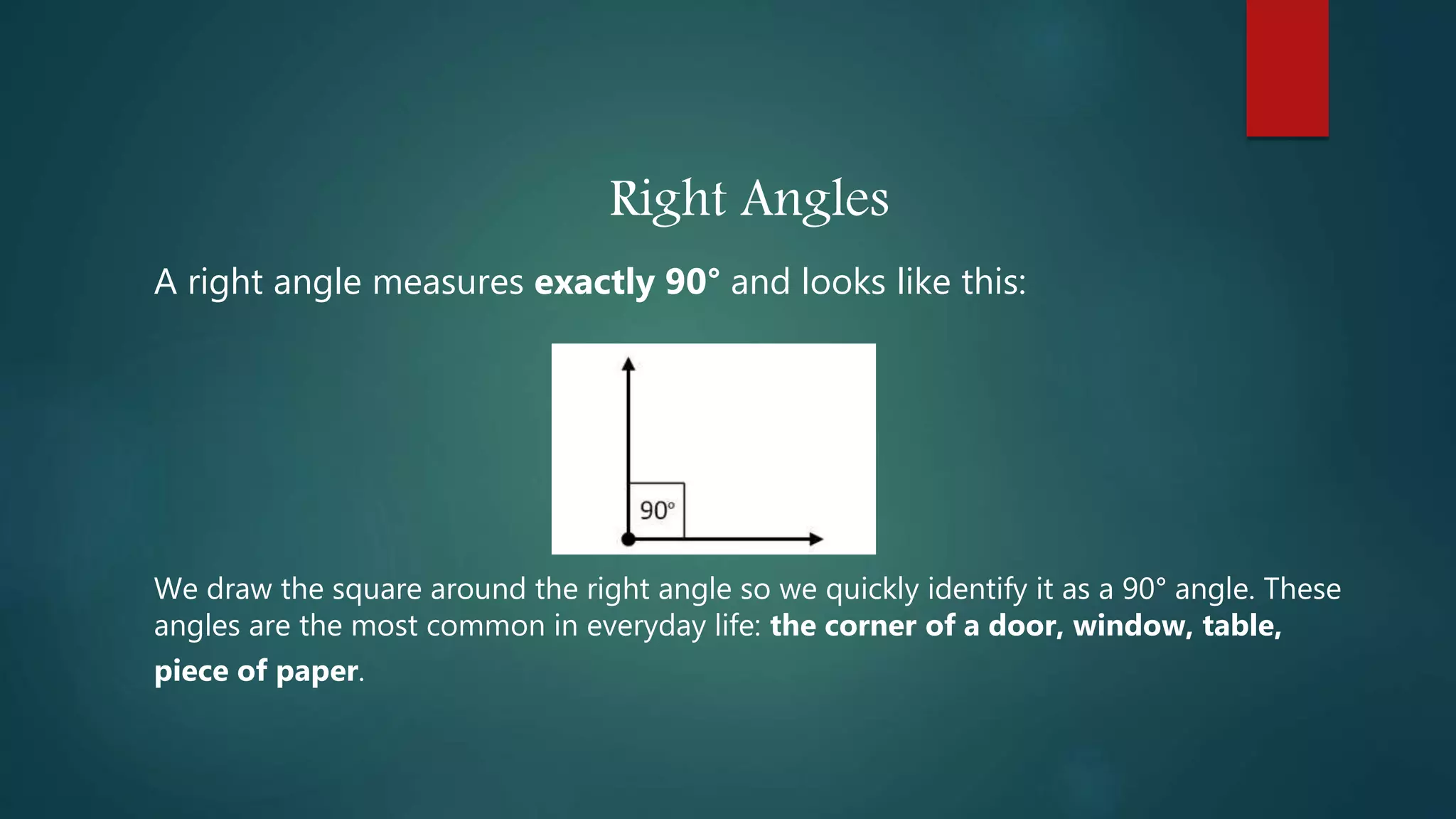 Right Angles
A right angle measures exactly 90° and looks like this:
We draw the square around the right angle so we quickly identify it as a 90° angle. These
angles are the most common in everyday life: the corner of a door, window, table,
piece of paper.
 