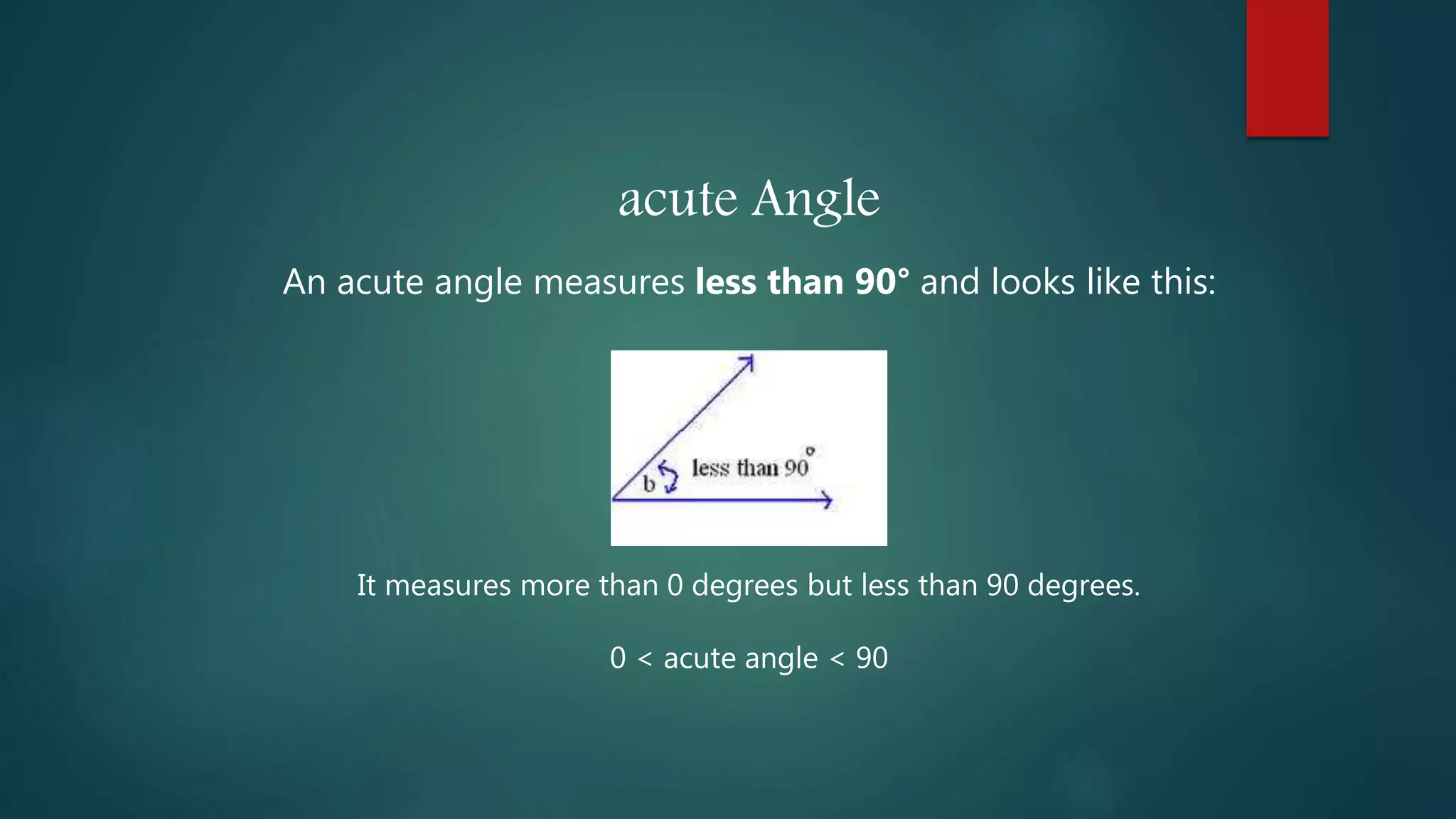 acute Angle
An acute angle measures less than 90° and looks like this:
It measures more than 0 degrees but less than 90 degrees.
0 < acute angle < 90
 
