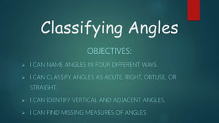 Classifying Angles
OBJECTIVES:
 I CAN NAME ANGLES IN FOUR DIFFERENT WAYS.
 I CAN CLASSIFY ANGLES AS ACUTE, RIGHT, OBTUSE, OR
STRAIGHT.
 I CAN IDENTIFY VERTICAL AND ADJACENT ANGLES.
 I CAN FIND MISSING MEASURES OF ANGLES
 