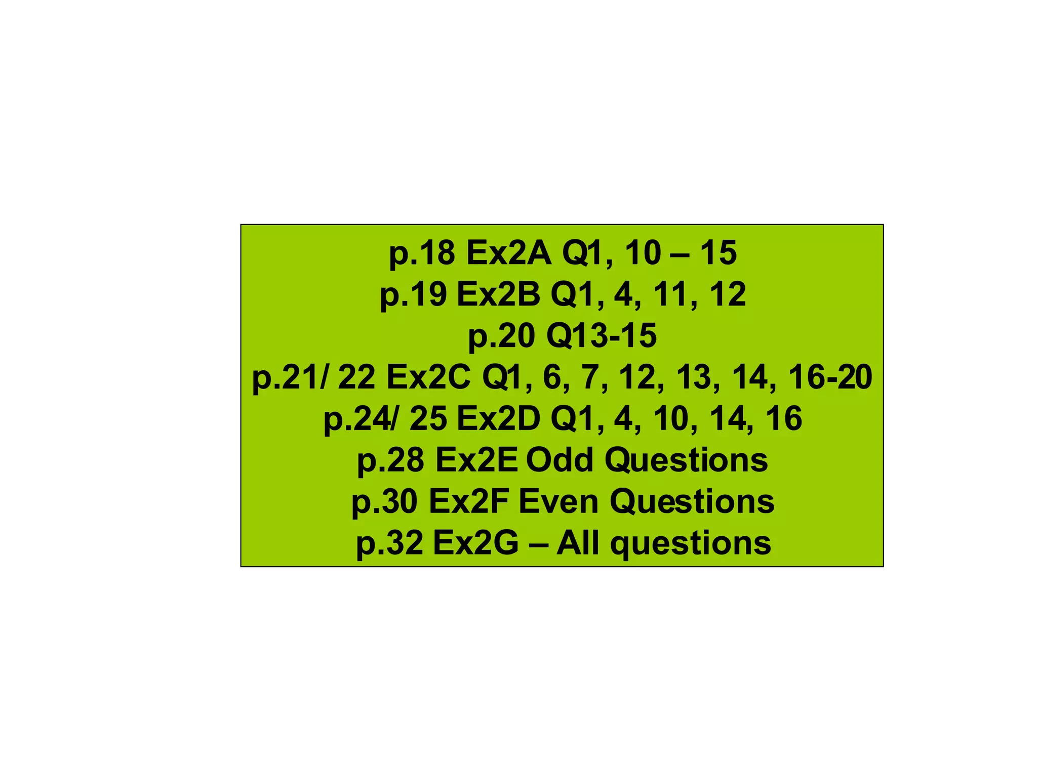 p.18 Ex2A Q1, 10 – 15 p.19 Ex2B Q1, 4, 11, 12 p.20 Q13-15 p.21/ 22 Ex2C Q1, 6, 7, 12, 13, 14, 16-20 p.24/ 25 Ex2D Q1, 4, 10, 14, 16 p.28 Ex2E Odd Questions p.30 Ex2F Even Questions p.32 Ex2G – All questions