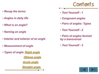 Contents
• Recap the terms
• Angles in daily life
• What is an angle?
• Naming an angle
• Interior and exterior of an angle
• Measurement of angle
• Types of angle: Right angle
Obtuse angle
Acute angle
Straight angle
• Test Yourself - 1
• Congruent angles
• Pairs of angles: Types
• Test Yourself - 2
• Pairs of angles formed
by a transversal
• Test Yourself - 3
 