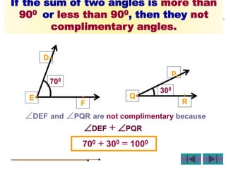 700
D
E
F
300
p
Q
R
If the sum of two angles is more than
900 or less than 900, then they not
complimentary angles.
DEF and PQR are not complimentary because
700 + 300 = 1000
DEF + PQR
 