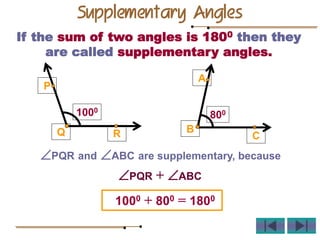 If the sum of two angles is 1800 then they
are called supplementary angles.
PQR and ABC are supplementary, because
1000 + 800 = 1800
R
Q
P
A
B
C
1000
800
PQR + ABC
Supplementary Angles
 
