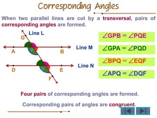 Corresponding Angles
When two parallel lines are cut by a transversal, pairs of
corresponding angles are formed.
Four pairs of corresponding angles are formed.
Corresponding pairs of angles are congruent.
GPB = PQE
GPA = PQD
BPQ = EQF
APQ = DQF
Line M
B
A
Line N
D E
L
P
Q
G
F
Line L
 