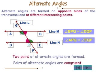 Alternate Angles
Alternate angles are formed on opposite sides of the
transversal and at different intersecting points.
Line M
B
A
Line N
D E
L
P
Q
G
F
Line L
BPQ = DQP
APQ = EQP
Pairs of alternate angles are congruent.
Two pairs of alternate angles are formed.
 
