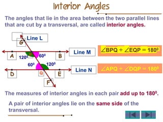 The angles that lie in the area between the two parallel lines
that are cut by a transversal, are called interior angles.
A pair of interior angles lie on the same side of the
transversal.
The measures of interior angles in each pair add up to 1800.
Interior Angles
Line M
B
A
Line N
D E
L
P
Q
G
F
Line L
600
1200
1200
600
BPQ + EQP = 1800
APQ + DQP = 1800
 