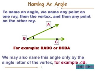 To name an angle, we name any point on
one ray, then the vertex, and then any point
on the other ray.
For example: ÐABC or ÐCBA
We may also name this angle only by the
single letter of the vertex, for example B.
A
B
C
Naming An Angle
 