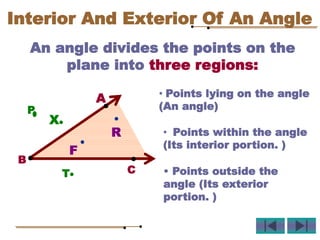 An angle divides the points on the
plane into three regions:
A
B
C
F
R
P
T
X
Interior And Exterior Of An Angle
• Points lying on the angle
(An angle)
• Points within the angle
(Its interior portion. )
• Points outside the
angle (Its exterior
portion. )
 