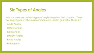 Six Types of Angles
In Math, there are mainly 5 types of angles based on their direction. These
five angle types are the most common ones used in geometry. These are:
• Acute Angles
• Obtuse Angles
• Right Angles
• Straight Angles
• Reflex Angles
• Full Rotation
 