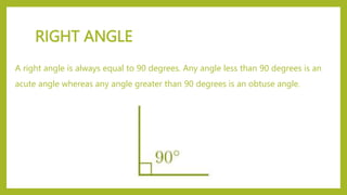 RIGHT ANGLE
A right angle is always equal to 90 degrees. Any angle less than 90 degrees is an
acute angle whereas any angle greater than 90 degrees is an obtuse angle.
 