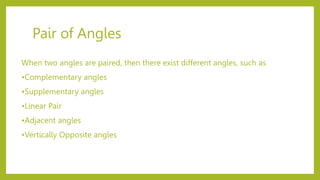 Pair of Angles
When two angles are paired, then there exist different angles, such as
•Complementary angles
•Supplementary angles
•Linear Pair
•Adjacent angles
•Vertically Opposite angles
 
