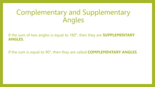 Complementary and Supplementary
Angles
If the sum of two angles is equal to 180°, then they are SUPPLEMENTARY
ANGLES.
If the sum is equal to 90°, then they are called COMPLEMENTARY ANGLES.
 