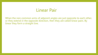 Linear Pair
When the non-common arms of adjacent angles are just opposite to each other,
or they extend in the opposite direction, then they are called linear pairs. By
linear they form a straight line.
 