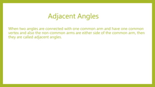 Adjacent Angles
When two angles are connected with one common arm and have one common
vertex and also the non-common arms are either side of the common arm, then
they are called adjacent angles.
 