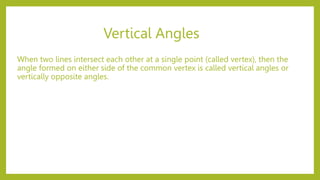 Vertical Angles
When two lines intersect each other at a single point (called vertex), then the
angle formed on either side of the common vertex is called vertical angles or
vertically opposite angles.
 