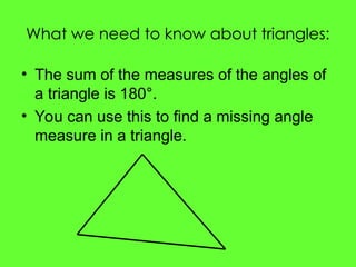 What we need to know about triangles:
• The sum of the measures of the angles of
a triangle is 180°.
• You can use this to find a missing angle
measure in a triangle.
 