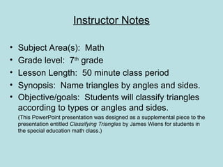 Instructor Notes
• Subject Area(s): Math
• Grade level: 7th
grade
• Lesson Length: 50 minute class period
• Synopsis: Name triangles by angles and sides.
• Objective/goals: Students will classify triangles
according to types or angles and sides.
(This PowerPoint presentation was designed as a supplemental piece to the
presentation entitled Classifying Triangles by James Wiens for students in
the special education math class.)
 