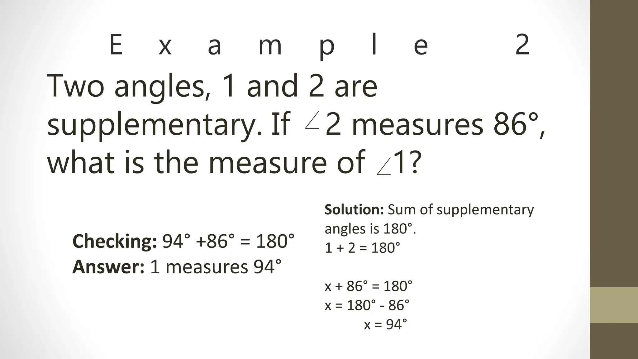 E x a m p l e 2
Two angles, 1 and 2 are
supplementary. If 2 measures 86°,
what is the measure of 1?
Solution: Sum of supplementary
angles is 180°.
1 + 2 = 180°
x + 86° = 180°
x = 180° - 86°
x = 94°
Checking: 94° +86° = 180°
Answer: 1 measures 94°
 