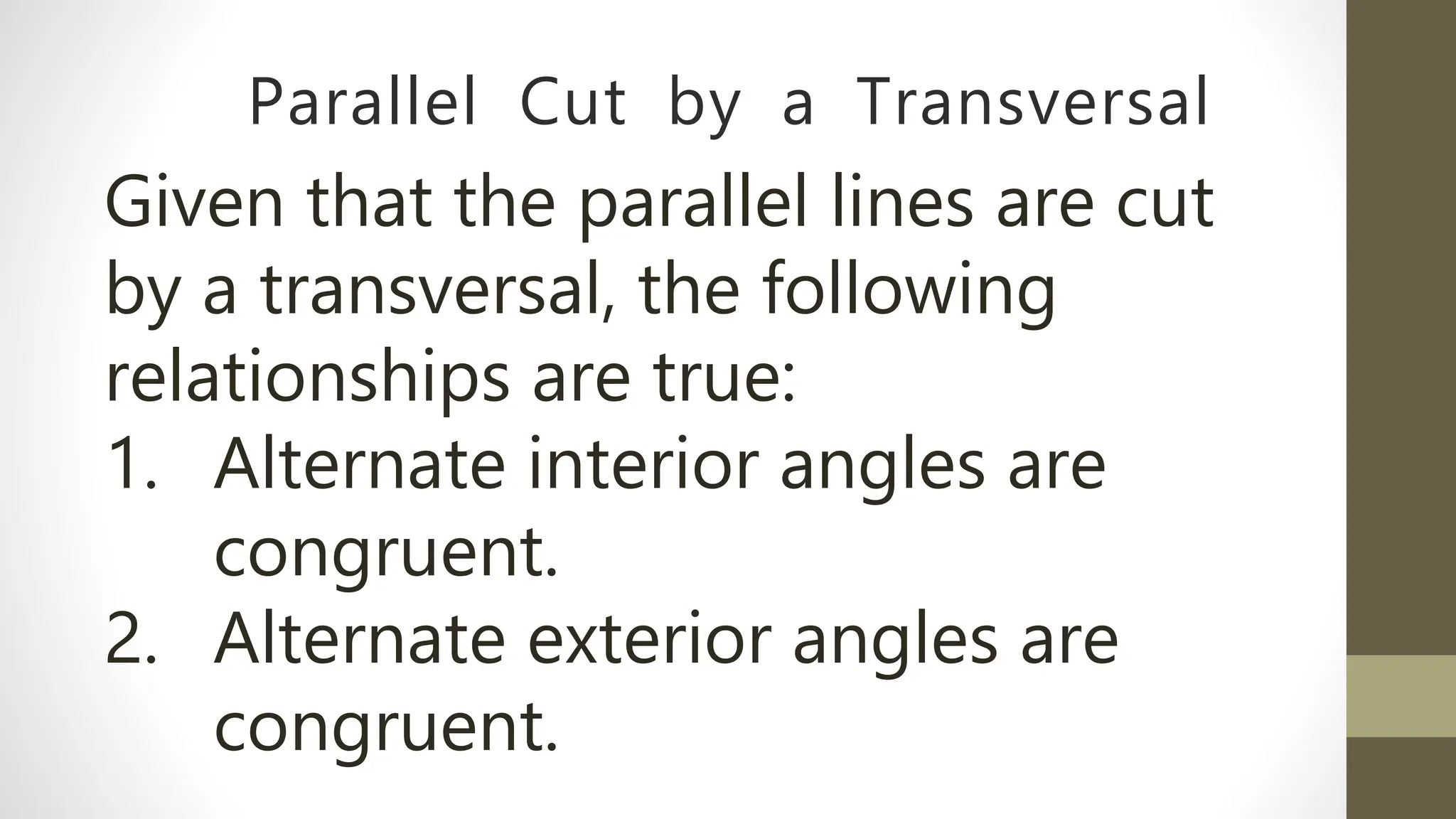Parallel Cut by a Transversal
Given that the parallel lines are cut
by a transversal, the following
relationships are true:
1. Alternate interior angles are
congruent.
2. Alternate exterior angles are
congruent.
 