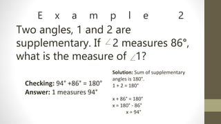 E x a m p l e 2
Two angles, 1 and 2 are
supplementary. If 2 measures 86°,
what is the measure of 1?
Solution: Sum of supplementary
angles is 180°.
1 + 2 = 180°
x + 86° = 180°
x = 180° - 86°
x = 94°
Checking: 94° +86° = 180°
Answer: 1 measures 94°
 
