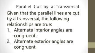 Parallel Cut by a Transversal
Given that the parallel lines are cut
by a transversal, the following
relationships are true:
1. Alternate interior angles are
congruent.
2. Alternate exterior angles are
congruent.
 