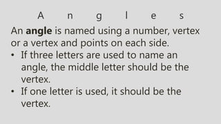 A n g l e s
An angle is named using a number, vertex
or a vertex and points on each side.
• If three letters are used to name an
angle, the middle letter should be the
vertex.
• If one letter is used, it should be the
vertex.
 