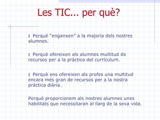 Les TIC... per què? Perquè “enganxen” a la majoria dels nostres alumnes.  Perquè ofereixen als alumnes multitud de recursos per a la pràctica del currículum. Perquè ens ofereixen als profes una multitud encara més gran de recursos per a la nostra pràctica diària. Perquè proporcionem als nostres alumnes unes habilitats que necessitaran al llarg de la seva vida. 