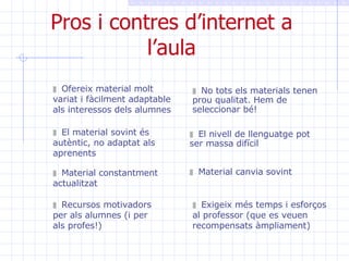 Pros i contres d’internet a l’aula Ofereix material molt variat i fàcilment adaptable als interessos dels alumnes No tots els materials tenen prou qualitat. Hem de seleccionar bé! El material sovint és autèntic, no adaptat als aprenents  Material constantment actualitzat Recursos motivadors per als alumnes (i per als profes!) El nivell de llenguatge pot ser massa difícil Material canvia sovint Exigeix més temps i esforços al professor (que es veuen recompensats àmpliament) 