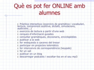 Què es pot fer ONLINE amb alumnes Pràctica interactiva (exercicis de gramàtica i vocabulari, lectura, comprensió auditiva, dictats, simulacions, audicions...) exercicis de lectura a partir d’una web cerques d’informació guiades consultar gramàtiques, diccionaris, enciclopèdies publicar a la web  fer webquests o caceres del tresor participar en projectes telemàtics fer intercanvis de correspondència (keypals) fer un xat publicar en un blog descarregar podcasts i escoltar-los en el seu mp3 