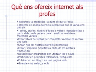 Què ens ofereix internet als profes Recursos ja preparats i a punt de dur a l’aula Utilitzar els molts exercicis interactius que la xarxa ens ofereix Textos, gràfics, fitxers d’àudio o video i interactivitats a partir dels quals podem crear nosaltres mateixos materials variats Crear fitxes de treball per completar mentre es recorre una web Crear-nos els nostres exercicis interactius Crear i imprimir activitats a mida de les nostres necessitats Descarregar programes per utilitzar-los a l’aula Participar en projectes telemàtics, webquests Publicar en un blog o en una pàgina web Guardar-nos enllaços útils 
