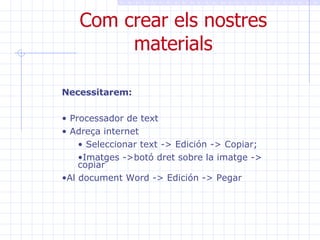 Com crear els nostres materials Necessitarem: Processador de text Adreça internet Seleccionar text -> Edición -> Copiar;  Imatges ->botó dret sobre la imatge -> copiar Al document Word -> Edición -> Pegar 