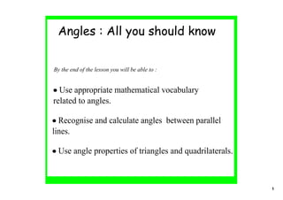 Angles : All you should know


By the end of the lesson you will be able to :


• Use appropriate mathematical vocabulary 
related to angles.

• Recognise and calculate angles  between parallel 
lines.

• Use angle properties of triangles and quadrilaterals.



                                                          1
 