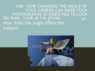 AIM: HOW CHANGING THE ANGLE OF
YOUR CAMERA CAN MAKE YOUR
PHOTOGRAPHS INTERESTING TO LOOK
AT.Do Now: Look at the photo.
How does the angle effect the
subject.
 