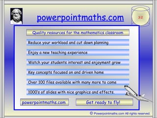 3:2
powerpointmaths.com
Quality resources for the mathematics classroom
Reduce your workload and cut down planning
Enjoy a new teaching experience
Watch your students interest and enjoyment grow
Key concepts focused on and driven home
Over 100 files available with many more to come
1000’s of slides with nice graphics and effects.
powerpointmaths.com Get ready to fly!
© Powerpointmaths.com All rights reserved.
 