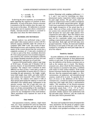 LOWER EXTREMITY KINEMATICS DURING LEVEL WALKING 387
(4)
e3= arcsin(I3 .J)
O1 = arcsin(K3 . I).
In deriving the above equations, an assumption is
made regarding the sequence of rotations in three
dimensions. At each of thejoints, flexion-extension
is assumed as the first rotation since the major mo-
tion occurs in this plane. Ab-/adduction is assumed
to take place next in sequence about a rotated axis.
Finally, internal-external rotation is assumed to
take place next about the third rotated axis.
METHODS AND MATERIALS
Motion analysis was performed using a com-
puter-aided video motion analysis system with five
infrared cameras (VICON) under the control of a
computer (DEC PDP 11/34). The results of three-
dimensional accuracy and resolution (static and dy-
namic) of the system showed that the system has a
composite accuracy of +3 mm and a resolution of
2 2 mm in each of the three coordinate directions
(9). Foot contact patterns were recorded using pres-
sure-sensitive foot switches (developed at Rancho
Los Amigos Hospital) attached to the heel, first and
fifth metatarsals, and great toe of each foot.
A group of 40 normal healthy subjects (age range
of 18-40 years, 28 males and 12 females) with no
previous history of musculoskeletal problems was
evaluated. The subjects were evaluated on three
different test days at least 1 week apart in order to
assess the repeatability of motion data (27). Prior to
recording the gait parameters, the height, weight,
lower limb length, knee width, and ankle width of
each subject were measured. After a brief orienta-
tion session, the subjects were asked to walk at
their natural speed along the walkway to assess the
individual's free walking speed. Subsequent to the
practice session, four sets of gait data were col-
lected over a 3 m portion of the 9 m walkway. One
more set of data corresponding to the standing po-
sition (static data) were also recorded, in order to
correct for any misalignment of the wand markers.
These procedures were repeated for each of the
lower limbs.
Data Analysis
Gait parameters (velocity, cadence, single stance
time, etc.) were calculated for each run using foot
switch data. The beginning and end of gait cycles
were obtained from foot switch signals. A five point
window (Hanning) with weighing coefficients 1, 3,
4, 3, and 1 was used for smoothing raw three-
dimensional marker trajectories before computing
the joint angle motion. The gait cycles were ex-
tended or compressed in time to yield a normalized
gait cycle of 64 equally spaced data points. All gait
cycles were expressed as a function of a unit (100%)
cycle length irrespective of the actual time for a
stride. Three out of four cycles of data from each
test session were selected and the mean and stan-
dard deviation for each joint angle pattern were
computed for each subject. Since the subjects were
evaluated on three different days, a total of nine
data sets for a particular subject were averaged,
yielding a representative pattern of motion data for
that individual. Both right and left limb data were
grouped separately. Further, the mean and standard
deviations at each point of the gait cycle were de-
termined by averaging the mean joint angle data of
all of the subjects.
SensitivityAnalysis
Accurate definition of the embedded axes is es-
sential to reliable estimation of three-dimensional
motion at each joint. In the present Eulerian sys-
tem, the definition of the flexion-extension axis as
well as the rotation axis is crucial. The flexion-
extension axis, about which the first rotation in the
Euler sequence is assumed to take place, is defined
with respect to body surface markers. If the actual
flexion-extension motion does not take place about
this axis, then the computed joint angles, i.e., flex-
ion/extension, ab-/adduction, and internaVexterna1
rotation, would all be in error. To quantify the ef-
fects of errors in the definition of the flexion-
extension axis, a sensitivity analysis was performed
using knee joint angle data from a representative
subject. The orientation of the flexion-extension
axis in the transverse plane at the knee joint was
analytically varied, from +15 to - 15" at 5" inter-
vals and the resulting joint angle patterns were re-
calculated. Similar analyses were performed at the
hip and ankle joints; however, only the results for
the knee joint will be presented here.
RESULTS
The mean and standard deviation of temporal dis-
tance parameters for the group of subjects evalu-
ated in this study are presented in Table 1. When
the subjects were grouped according to sex (male,
J Orthop Res, Vol. 8,No. 3, 1990
 