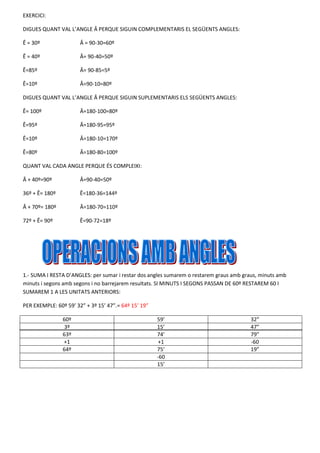 EXERCICI:
DIGUES QUANT VAL L’ANGLE Â PERQUE SIGUIN COMPLEMENTARIS EL SEGÜENTS ANGLES:
Ê = 30º

Â = 90-30=60º

Ê = 40º

Â= 90-40=50º

Ê=85º

Â= 90-85=5º

Ê=10º

Â=90-10=80º

DIGUES QUANT VAL L’ANGLE Â PERQUE SIGUIN SUPLEMENTARIS ELS SEGÜENTS ANGLES:
Ê= 100º

Â=180-100=80º

Ê=95º

Â=180-95=95º

Ê=10º

Â=180-10=170º

Ê=80º

Â=180-80=100º

QUANT VAL CADA ANGLE PERQUE ÉS COMPLEIXI:
Â + 40º=90º

Â=90-40=50º

36º + Ê= 180º

Ê=180-36=144º

Â + 70º= 180º

Â=180-70=110º

72º + Ê= 90º

Ê=90-72=18º

1.- SUMA I RESTA D’ANGLES: per sumar i restar dos angles sumarem o restarem graus amb graus, minuts amb
minuts i segons amb segons i no barrejarem resultats. SI MINUTS I SEGONS PASSAN DE 60º RESTAREM 60 I
SUMAREM 1 A LES UNITATS ANTERIORS:
PER EXEMPLE: 60º 59’ 32” + 3º 15’ 47”.= 64º 15’ 19”
60º
3º
63º
+1
64º

59’
15’
74’
+1
75’
-60
15’

32”
47”
79”
-60
19”

 