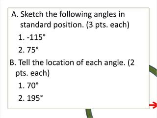 A. Sketch the following angles in
standard position. (3 pts. each)
1. -115°
2. 75°
B. Tell the location of each angle. (2
pts. each)
1. 70°
2. 195°
 
