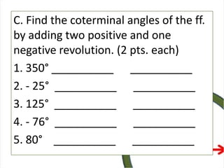 C. Find the coterminal angles of the ff.
by adding two positive and one
negative revolution. (2 pts. each)
1. 350° __________ __________
2. - 25° __________ __________
3. 125° __________ __________
4. - 76° __________ __________
5. 80° __________ __________
 