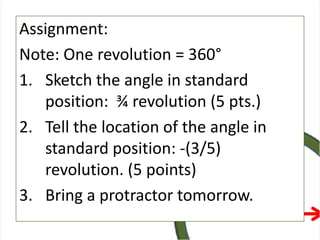 Assignment:
Note: One revolution = 360°
1. Sketch the angle in standard
position: ¾ revolution (5 pts.)
2. Tell the location of the angle in
standard position: -(3/5)
revolution. (5 points)
3. Bring a protractor tomorrow.
 