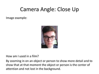Camera Angle: Close Up
Image example:
How am I used in a film?
By zooming in on an object or person to show more detail and to
show that at that moment the object or person is the center of
attention and not lost in the background.
 