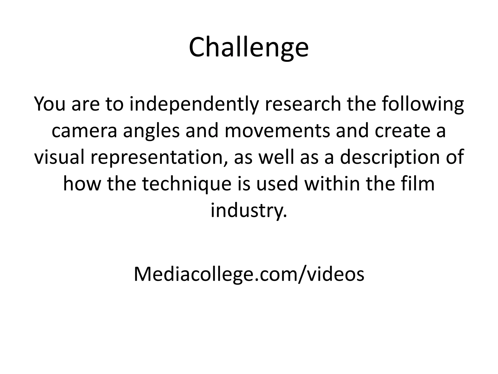 Challenge
You are to independently research the following
camera angles and movements and create a
visual representation, as well as a description of
how the technique is used within the film
industry.
Mediacollege.com/videos