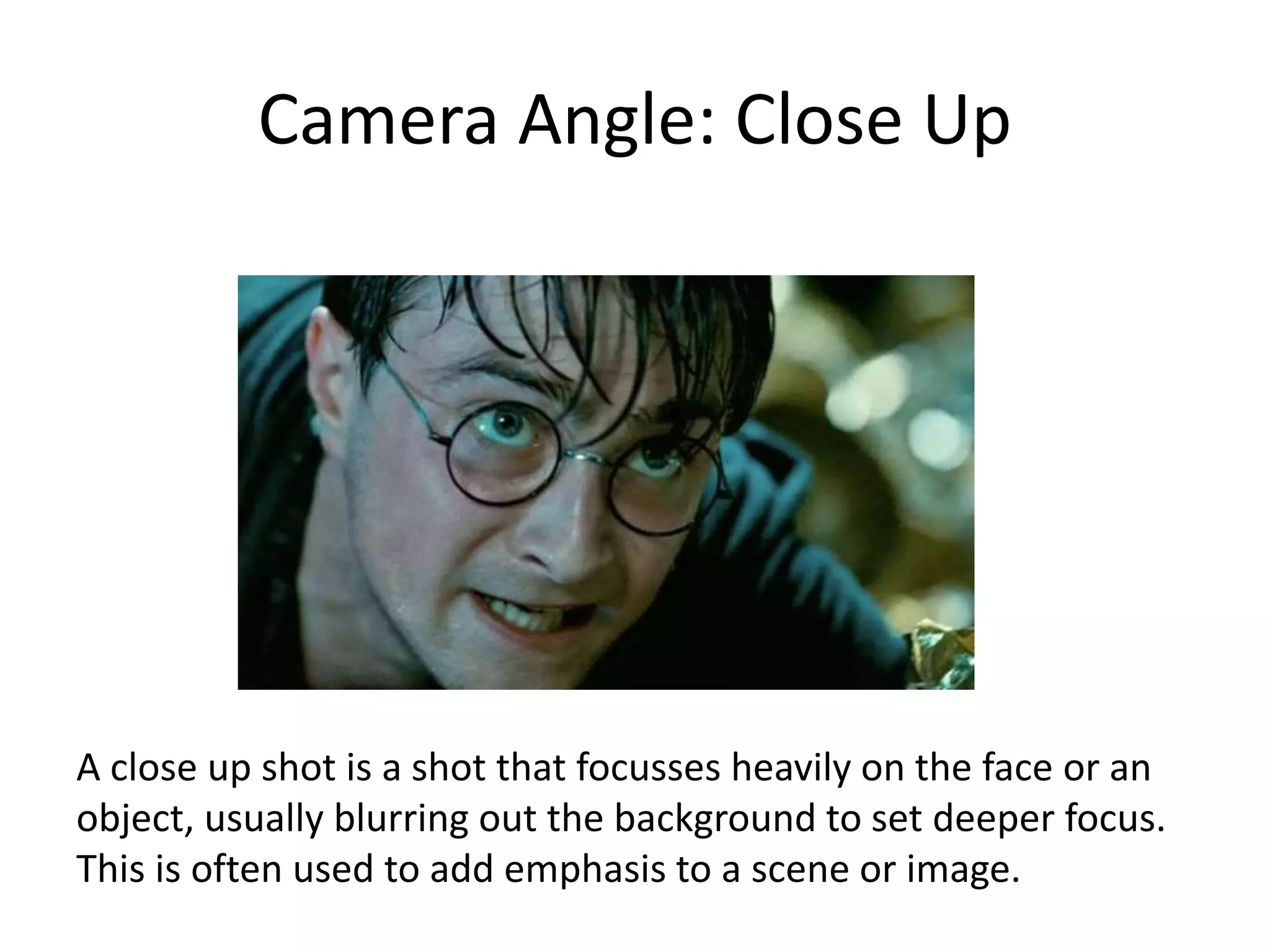 Camera Angle: Close Up
A close up shot is a shot that focusses heavily on the face or an
object, usually blurring out the background to set deeper focus.
This is often used to add emphasis to a scene or image.