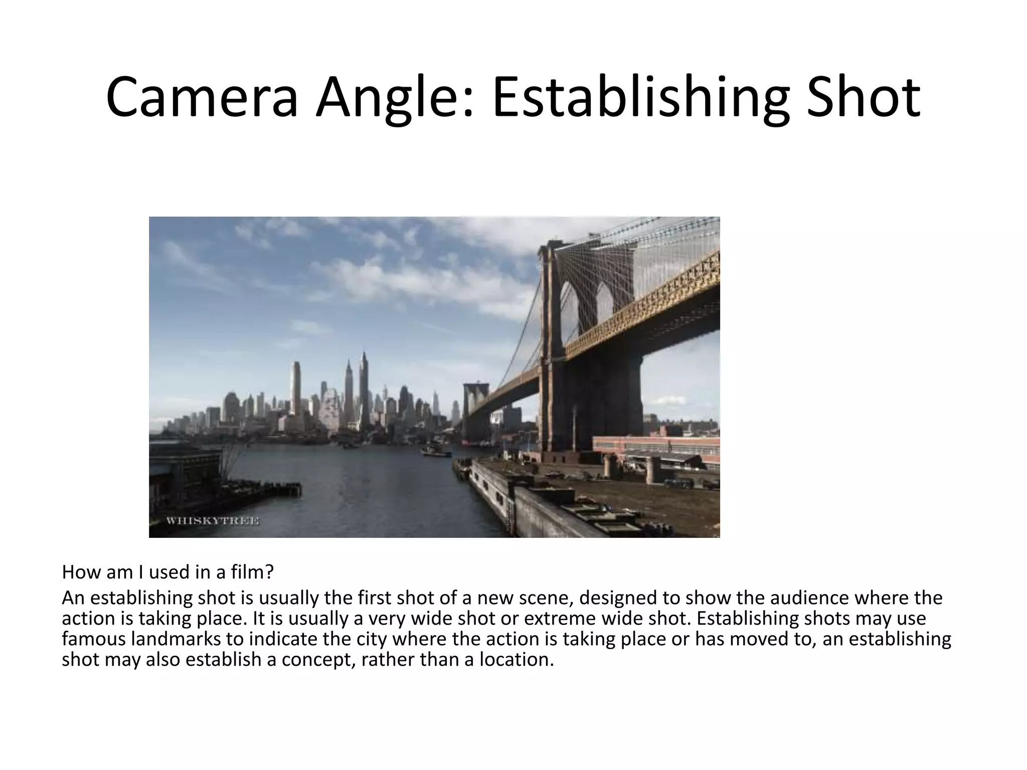 Camera Angle: Establishing Shot
How am I used in a film?
An establishing shot is usually the first shot of a new scene, designed to show the audience where the
action is taking place. It is usually a very wide shot or extreme wide shot. Establishing shots may use
famous landmarks to indicate the city where the action is taking place or has moved to, an establishing
shot may also establish a concept, rather than a location.