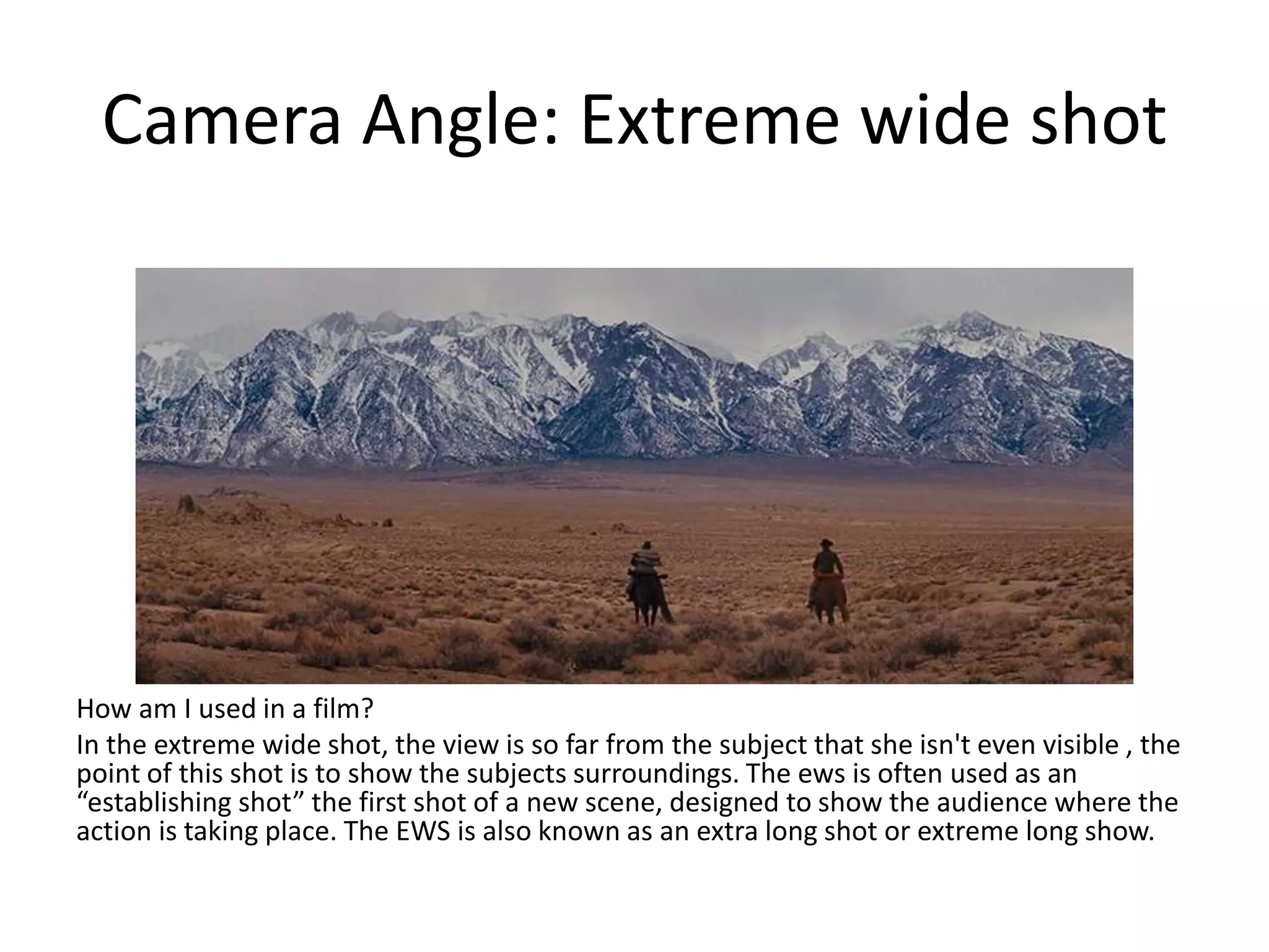 Camera Angle: Extreme wide shot
How am I used in a film?
In the extreme wide shot, the view is so far from the subject that she isn't even visible , the
point of this shot is to show the subjects surroundings. The ews is often used as an
“establishing shot” the first shot of a new scene, designed to show the audience where the
action is taking place. The EWS is also known as an extra long shot or extreme long show.