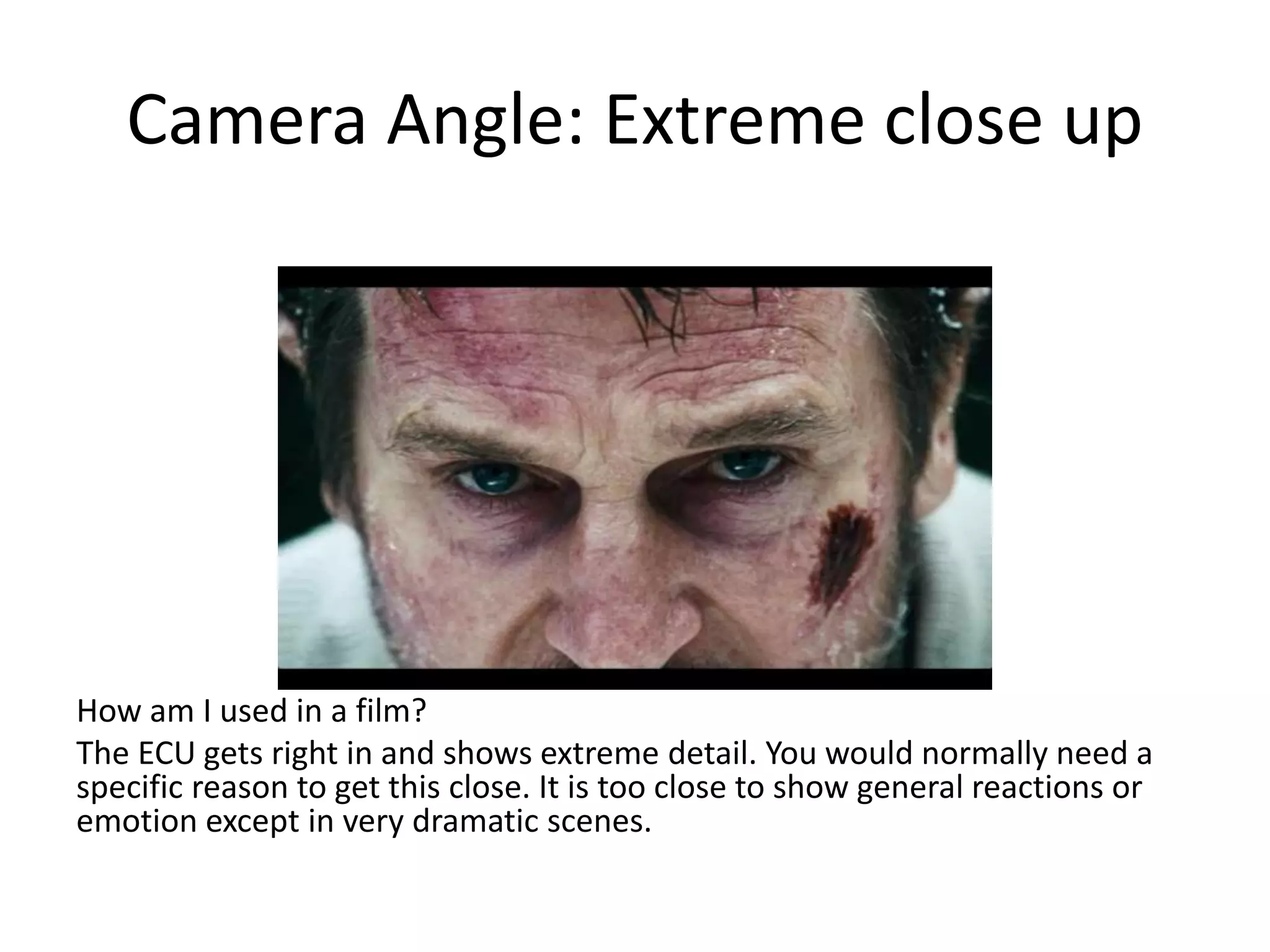Camera Angle: Extreme close up
How am I used in a film?
The ECU gets right in and shows extreme detail. You would normally need a
specific reason to get this close. It is too close to show general reactions or
emotion except in very dramatic scenes.